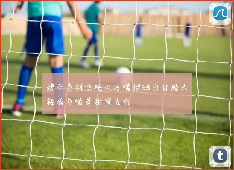 嫂子身材惊艳大方嘴嫂晒出订婚大钻戒与嘴哥甜蜜告白