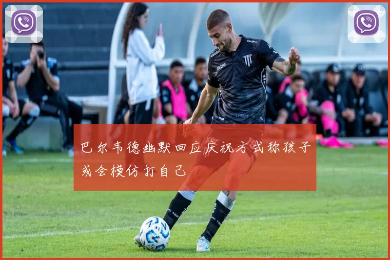 巴尔韦德幽默回应庆祝方式称孩子或会模仿打自己