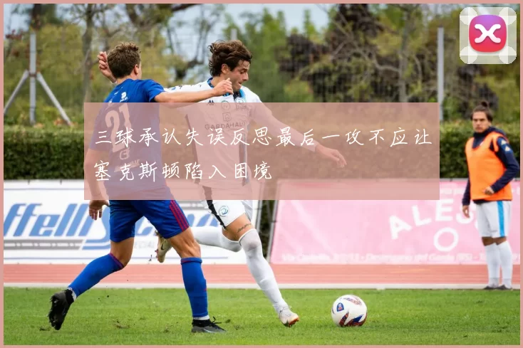 三球承认失误反思最后一攻不应让塞克斯顿陷入困境