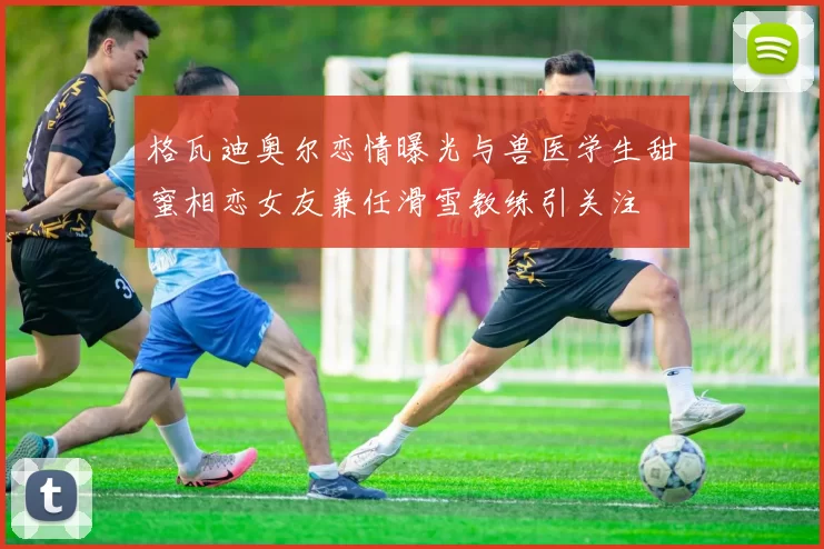 格瓦迪奥尔恋情曝光与兽医学生甜蜜相恋女友兼任滑雪教练引关注