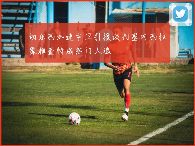切尔西加速中卫引援谈判塞内西拉蒙雅奎特成热门人选