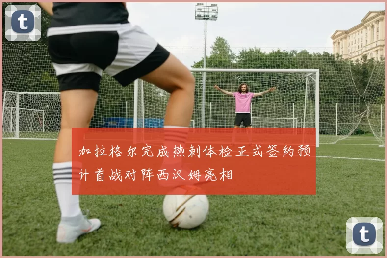 加拉格尔完成热刺体检正式签约预计首战对阵西汉姆亮相