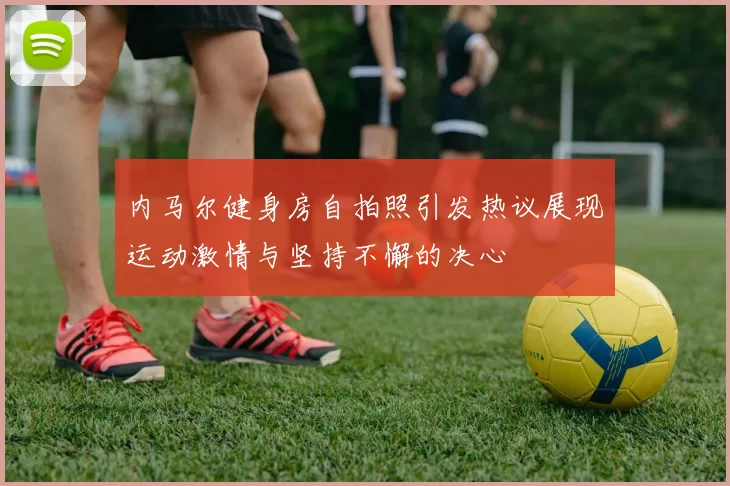 内马尔健身房自拍照引发热议展现运动激情与坚持不懈的决心
