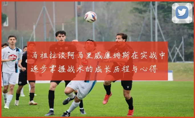 马祖拉谈阿马里威廉姆斯在实战中逐步掌握战术的成长历程与心得