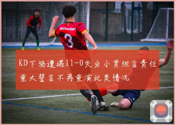 KD下场遭遇11-0失分小贾坦言责任重大誓言不再重演此类情况
